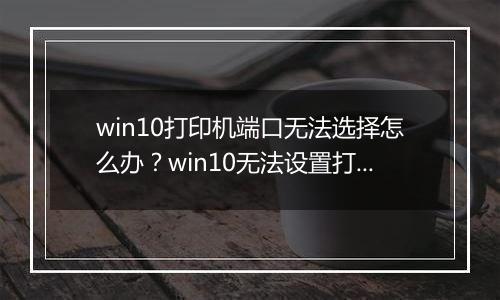 win10打印机端口无法选择怎么办？win10无法设置打印机端口的解决方法